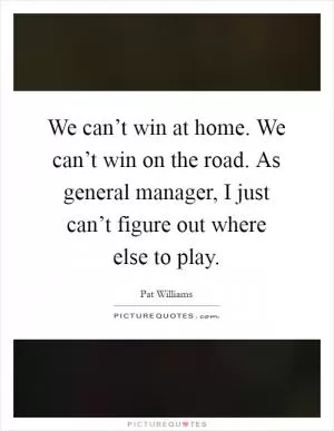 We can’t win at home. We can’t win on the road. As general manager, I just can’t figure out where else to play Picture Quote #1
