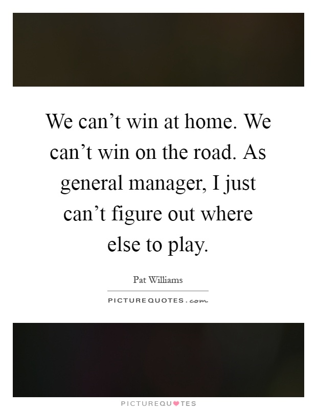 We can't win at home. We can't win on the road. As general manager, I just can't figure out where else to play Picture Quote #1