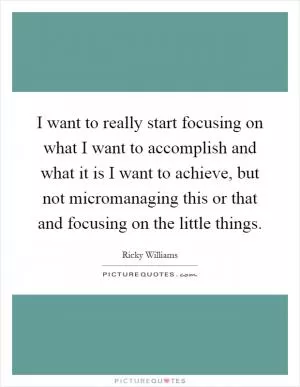 I want to really start focusing on what I want to accomplish and what it is I want to achieve, but not micromanaging this or that and focusing on the little things Picture Quote #1