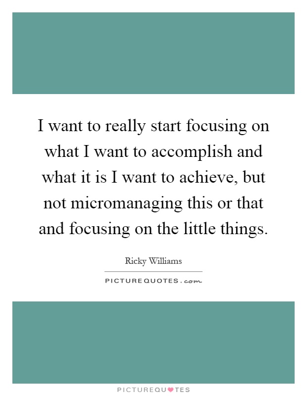 I want to really start focusing on what I want to accomplish and what it is I want to achieve, but not micromanaging this or that and focusing on the little things Picture Quote #1