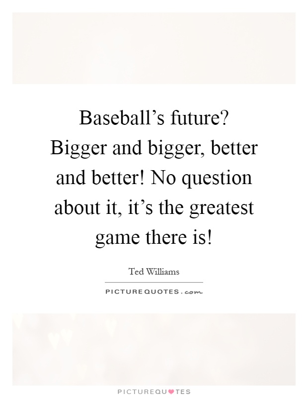 Baseball's future? Bigger and bigger, better and better! No question about it, it's the greatest game there is! Picture Quote #1