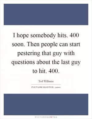 I hope somebody hits. 400 soon. Then people can start pestering that guy with questions about the last guy to hit. 400 Picture Quote #1