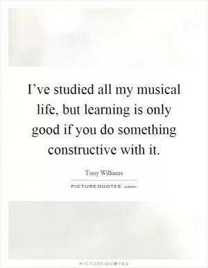 I’ve studied all my musical life, but learning is only good if you do something constructive with it Picture Quote #1