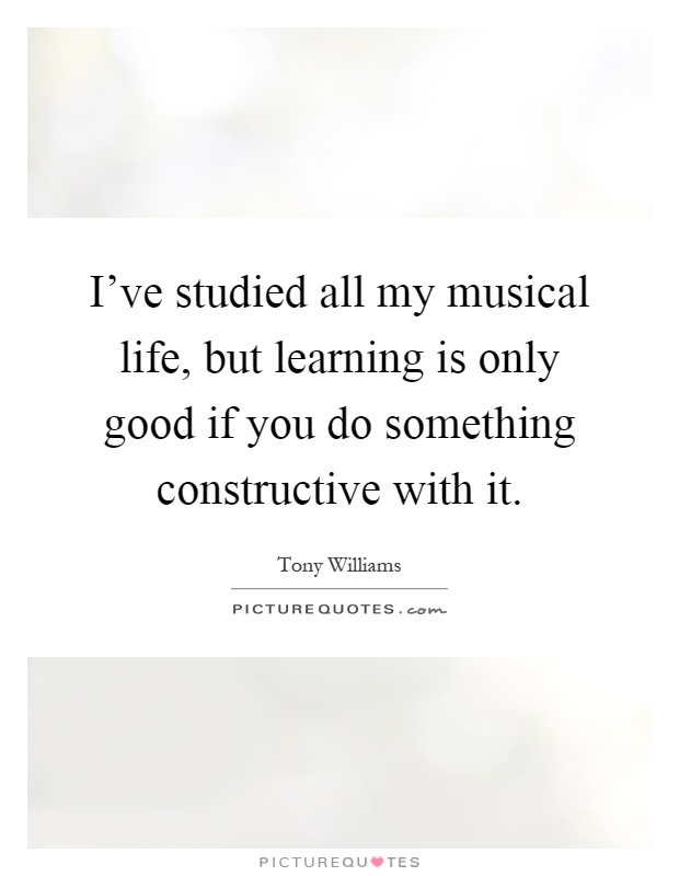 I've studied all my musical life, but learning is only good if you do something constructive with it Picture Quote #1
