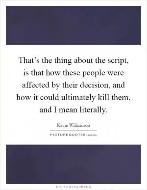 That’s the thing about the script, is that how these people were affected by their decision, and how it could ultimately kill them, and I mean literally Picture Quote #1