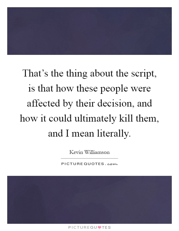 That's the thing about the script, is that how these people were affected by their decision, and how it could ultimately kill them, and I mean literally Picture Quote #1