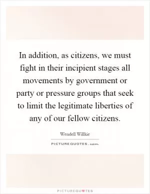 In addition, as citizens, we must fight in their incipient stages all movements by government or party or pressure groups that seek to limit the legitimate liberties of any of our fellow citizens Picture Quote #1