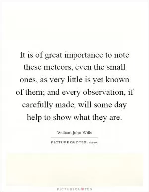 It is of great importance to note these meteors, even the small ones, as very little is yet known of them; and every observation, if carefully made, will some day help to show what they are Picture Quote #1