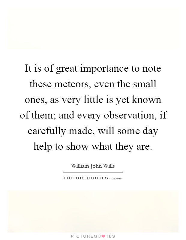 It is of great importance to note these meteors, even the small ones, as very little is yet known of them; and every observation, if carefully made, will some day help to show what they are Picture Quote #1