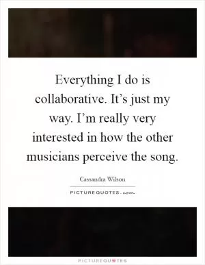 Everything I do is collaborative. It’s just my way. I’m really very interested in how the other musicians perceive the song Picture Quote #1
