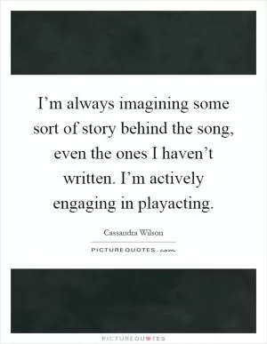 I’m always imagining some sort of story behind the song, even the ones I haven’t written. I’m actively engaging in playacting Picture Quote #1