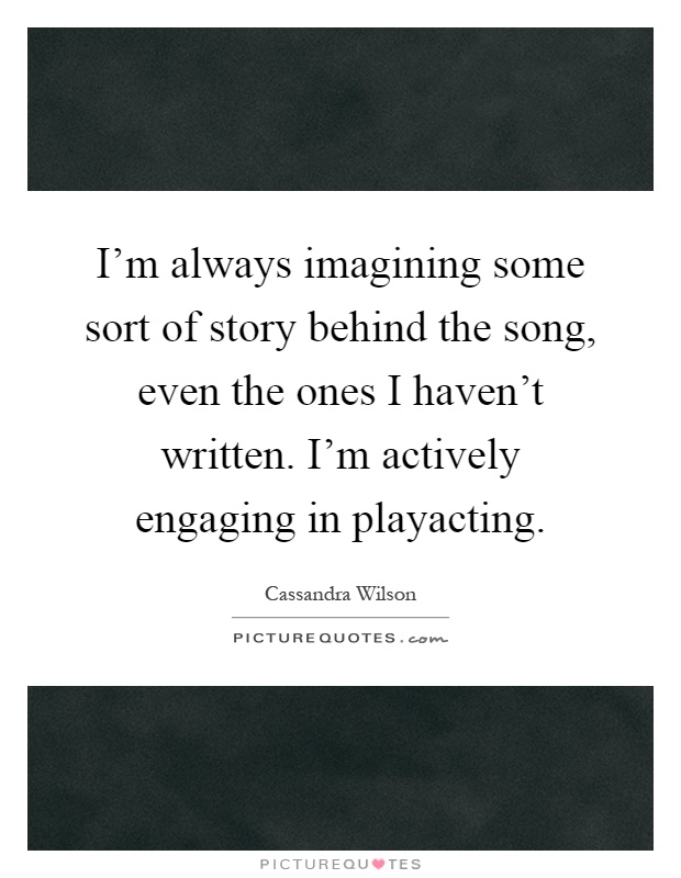 I'm always imagining some sort of story behind the song, even the ones I haven't written. I'm actively engaging in playacting Picture Quote #1