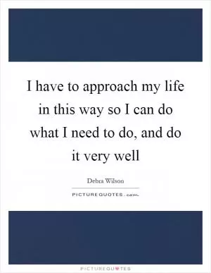 I have to approach my life in this way so I can do what I need to do, and do it very well Picture Quote #1