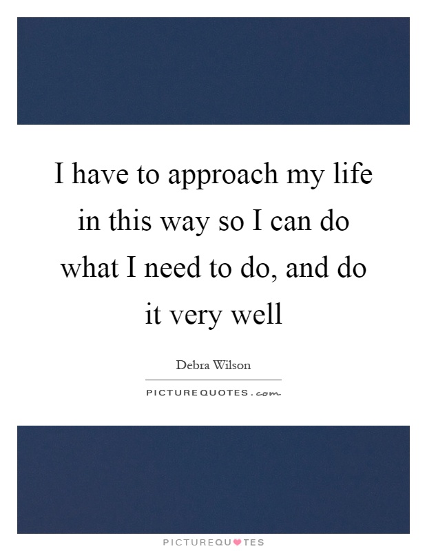 I have to approach my life in this way so I can do what I need to do, and do it very well Picture Quote #1