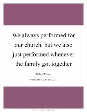 We always performed for our church, but we also just performed whenever the family got together Picture Quote #1