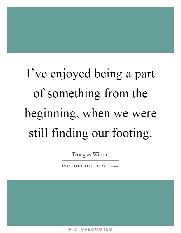 I've enjoyed being a part of something from the beginning, when we were still finding our footing Picture Quote #1