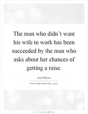 The man who didn’t want his wife to work has been succeeded by the man who asks about her chances of getting a raise Picture Quote #1
