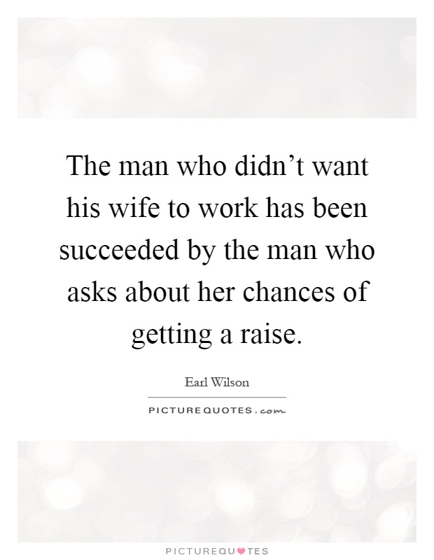 The man who didn't want his wife to work has been succeeded by the man who asks about her chances of getting a raise Picture Quote #1