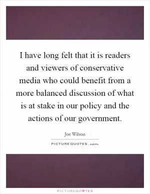I have long felt that it is readers and viewers of conservative media who could benefit from a more balanced discussion of what is at stake in our policy and the actions of our government Picture Quote #1