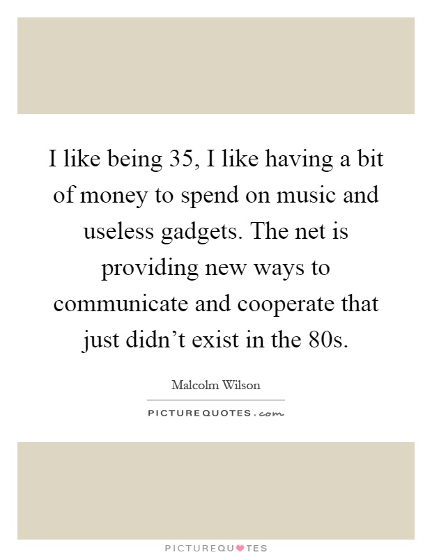 I like being 35, I like having a bit of money to spend on music and useless gadgets. The net is providing new ways to communicate and cooperate that just didn't exist in the 80s Picture Quote #1