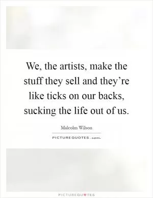 We, the artists, make the stuff they sell and they’re like ticks on our backs, sucking the life out of us Picture Quote #1