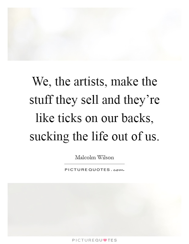 We, the artists, make the stuff they sell and they're like ticks on our backs, sucking the life out of us Picture Quote #1