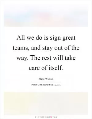 All we do is sign great teams, and stay out of the way. The rest will take care of itself Picture Quote #1