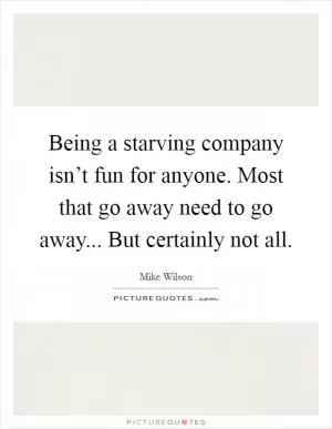 Being a starving company isn’t fun for anyone. Most that go away need to go away... But certainly not all Picture Quote #1