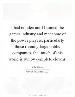 I had no idea until I joined the games industry and met some of the power players, particularly those running large public companies, that much of this world is run by complete clowns Picture Quote #1