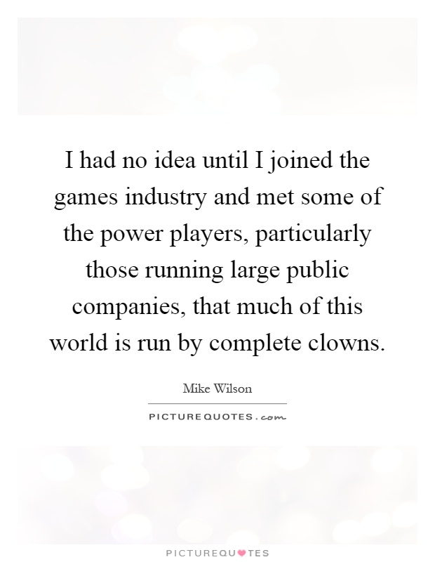 I had no idea until I joined the games industry and met some of the power players, particularly those running large public companies, that much of this world is run by complete clowns Picture Quote #1