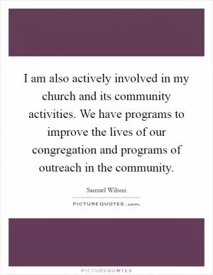 I am also actively involved in my church and its community activities. We have programs to improve the lives of our congregation and programs of outreach in the community Picture Quote #1