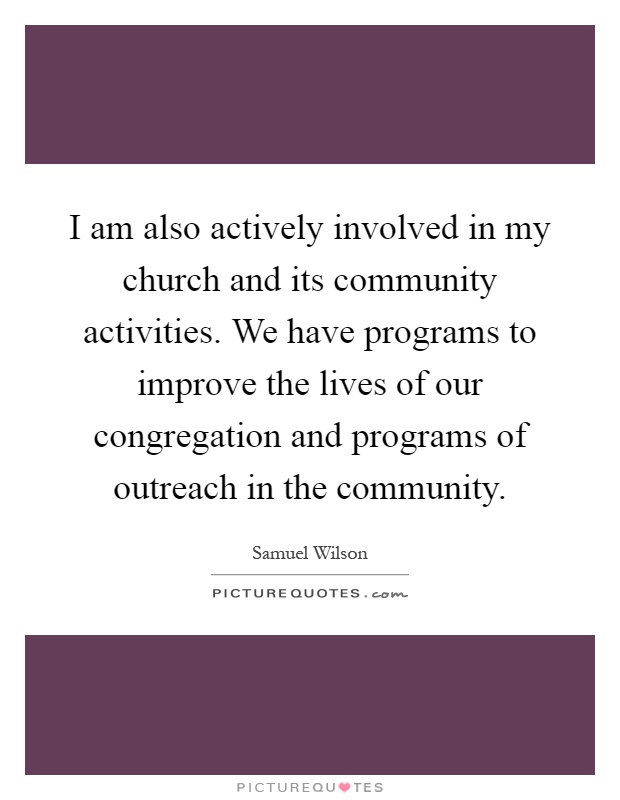 I am also actively involved in my church and its community activities. We have programs to improve the lives of our congregation and programs of outreach in the community Picture Quote #1