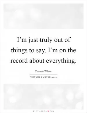 I’m just truly out of things to say. I’m on the record about everything Picture Quote #1