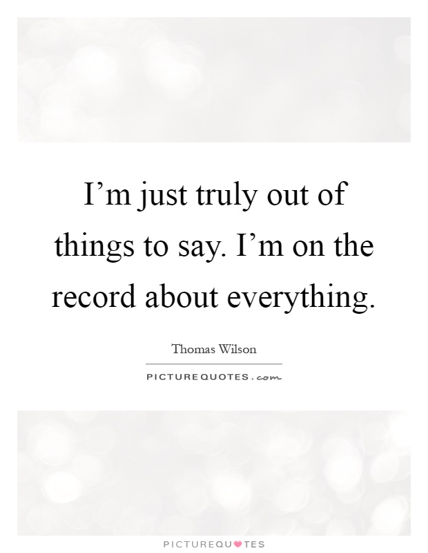 I'm just truly out of things to say. I'm on the record about everything Picture Quote #1