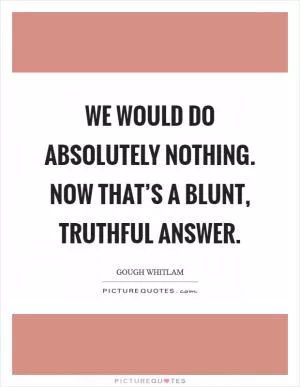 We would do absolutely nothing. Now that’s a blunt, truthful answer Picture Quote #1