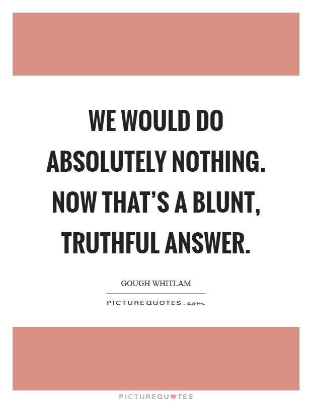 We would do absolutely nothing. Now that's a blunt, truthful answer Picture Quote #1