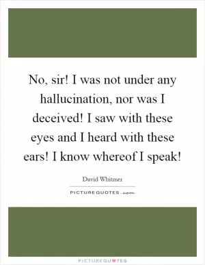 No, sir! I was not under any hallucination, nor was I deceived! I saw with these eyes and I heard with these ears! I know whereof I speak! Picture Quote #1
