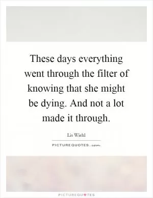 These days everything went through the filter of knowing that she might be dying. And not a lot made it through Picture Quote #1