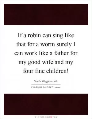 If a robin can sing like that for a worm surely I can work like a father for my good wife and my four fine children! Picture Quote #1
