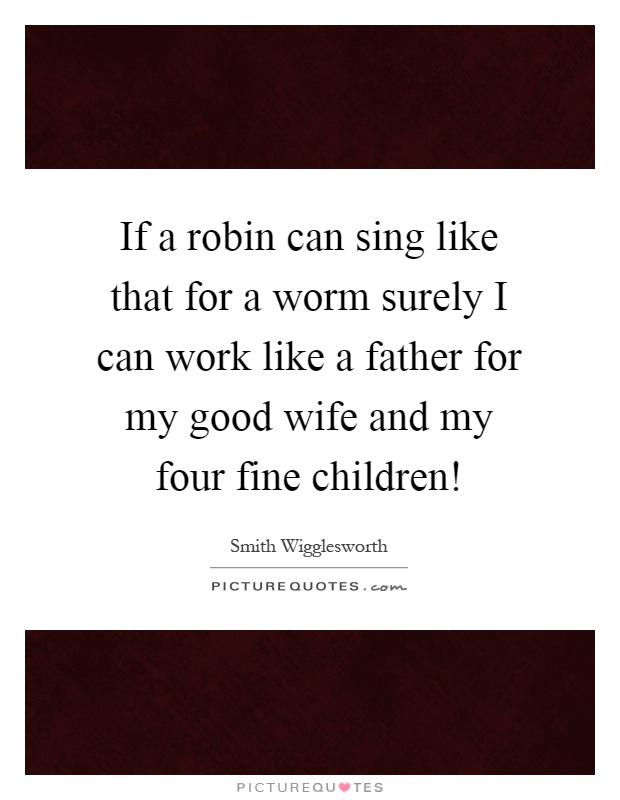 If a robin can sing like that for a worm surely I can work like a father for my good wife and my four fine children! Picture Quote #1
