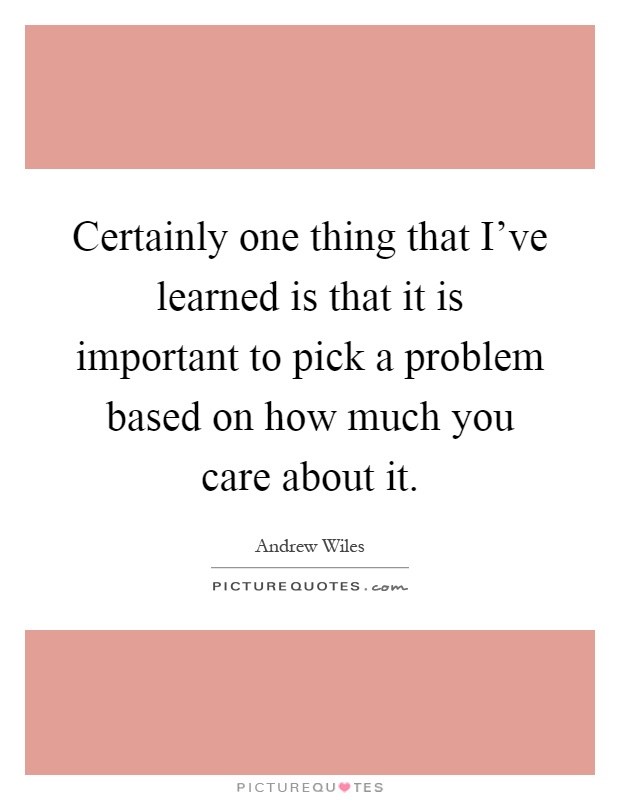 Certainly one thing that I've learned is that it is important to pick a problem based on how much you care about it Picture Quote #1