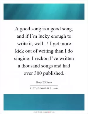A good song is a good song, and if I’m lucky enough to write it, well...! I get more kick out of writing than I do singing. I reckon I’ve written a thousand songs and had over 300 published Picture Quote #1