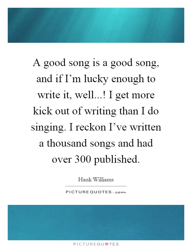 A good song is a good song, and if I'm lucky enough to write it, well...! I get more kick out of writing than I do singing. I reckon I've written a thousand songs and had over 300 published Picture Quote #1