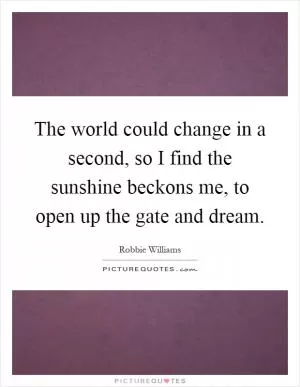 The world could change in a second, so I find the sunshine beckons me, to open up the gate and dream Picture Quote #1