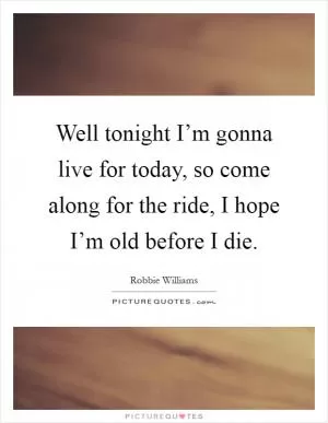Well tonight I’m gonna live for today, so come along for the ride, I hope I’m old before I die Picture Quote #1