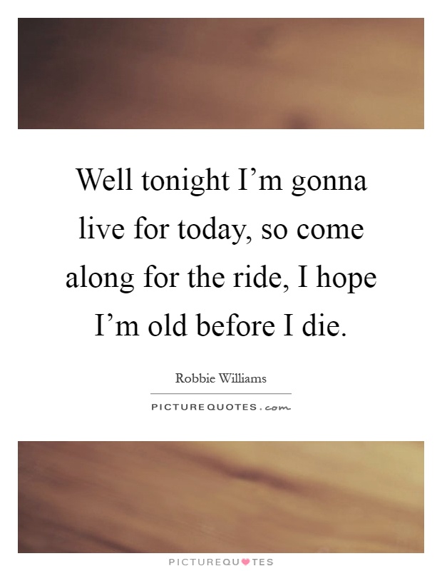 Well tonight I'm gonna live for today, so come along for the ride, I hope I'm old before I die Picture Quote #1