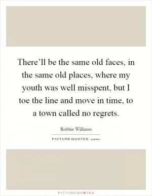 There’ll be the same old faces, in the same old places, where my youth was well misspent, but I toe the line and move in time, to a town called no regrets Picture Quote #1