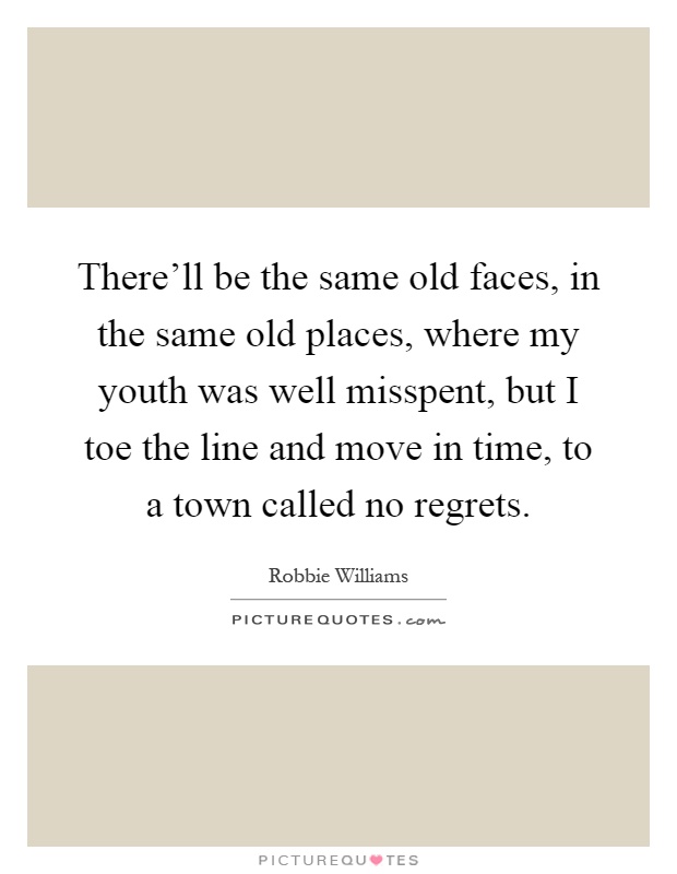 There'll be the same old faces, in the same old places, where my youth was well misspent, but I toe the line and move in time, to a town called no regrets Picture Quote #1