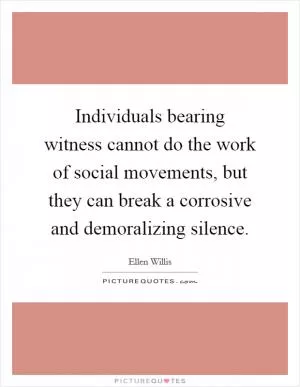 Individuals bearing witness cannot do the work of social movements, but they can break a corrosive and demoralizing silence Picture Quote #1