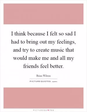 I think because I felt so sad I had to bring out my feelings, and try to create music that would make me and all my friends feel better Picture Quote #1